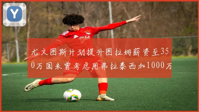 尤文图斯计划提升图拉姆薪资至350万国米曾考虑用弗拉泰西加1000万交易