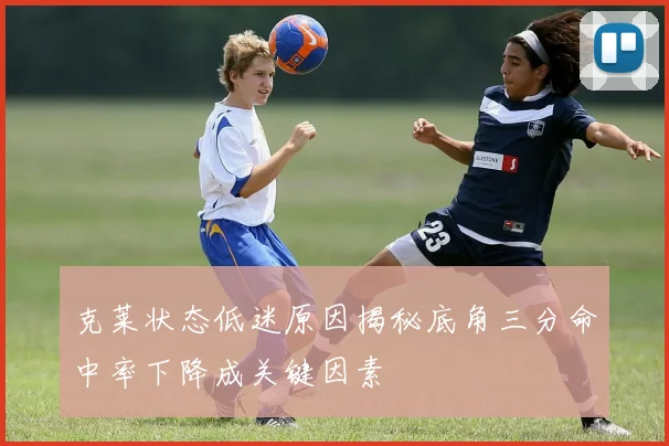 克莱状态低迷原因揭秘底角三分命中率下降成关键因素