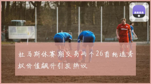 杜马斯休赛期交易两个26首轮选秀权价值飙升引发热议