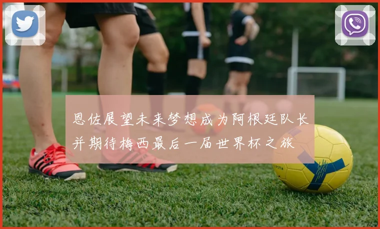 恩佐展望未来梦想成为阿根廷队长并期待梅西最后一届世界杯之旅