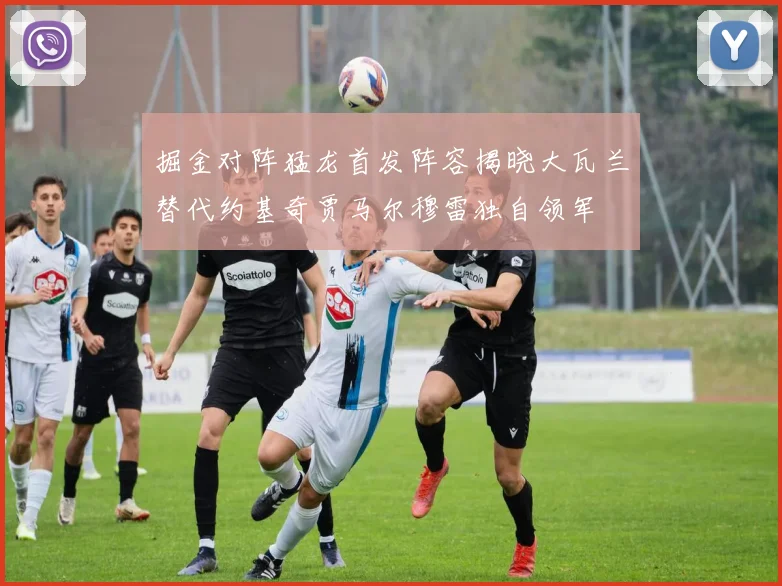 掘金对阵猛龙首发阵容揭晓大瓦兰替代约基奇贾马尔穆雷独自领军