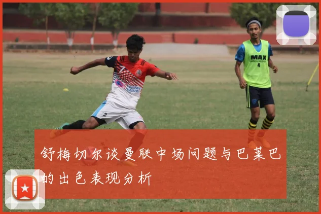 舒梅切尔谈曼联中场问题与巴莱巴的出色表现分析