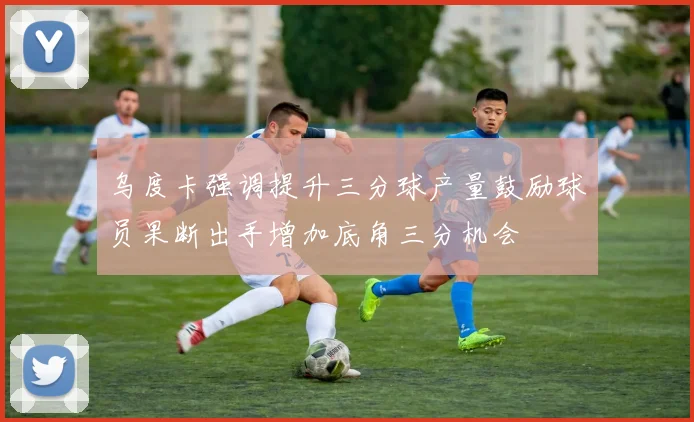 乌度卡强调提升三分球产量鼓励球员果断出手增加底角三分机会