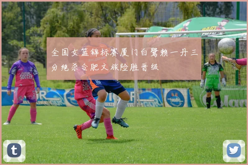 全国女篮锦标赛厦门白鹭赖一丹三分绝杀合肥文旅险胜晋级
