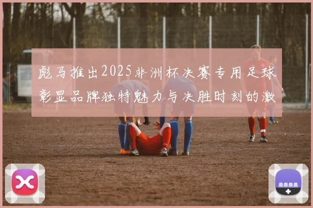 彪马推出2025非洲杯决赛专用足球彰显品牌独特魅力与决胜时刻的激情