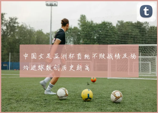 中国女足亚洲杯首轮不败战绩及场均进球数创历史新高