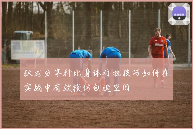 狄龙分享科比身体对抗技巧如何在实战中有效模仿创造空间