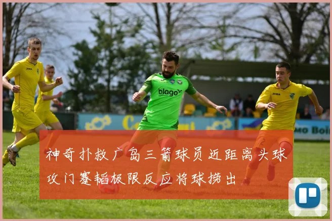 神奇扑救广岛三箭球员近距离头球攻门蹇韬极限反应将球捞出