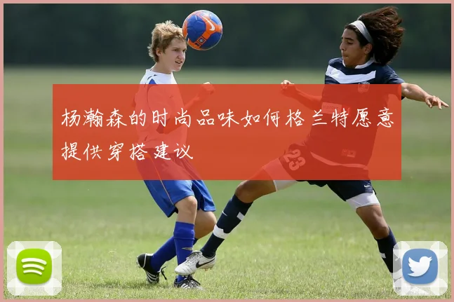 杨瀚森的时尚品味如何格兰特愿意提供穿搭建议