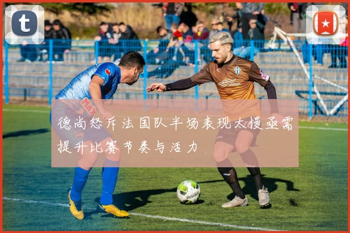 德尚怒斥法国队半场表现太慢亟需提升比赛节奏与活力