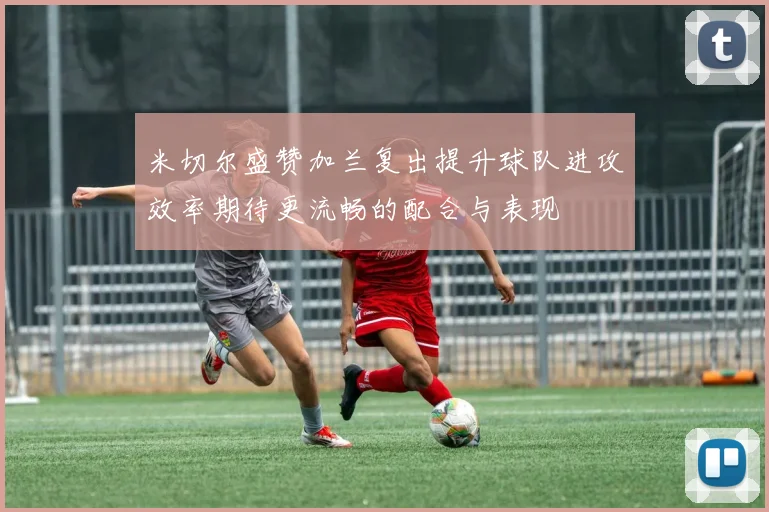 米切尔盛赞加兰复出提升球队进攻效率期待更流畅的配合与表现