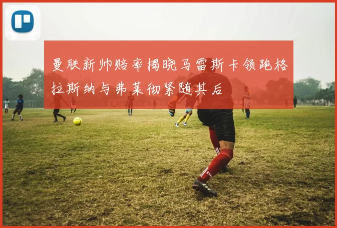 曼联新帅赔率揭晓马雷斯卡领跑格拉斯纳与弗莱彻紧随其后