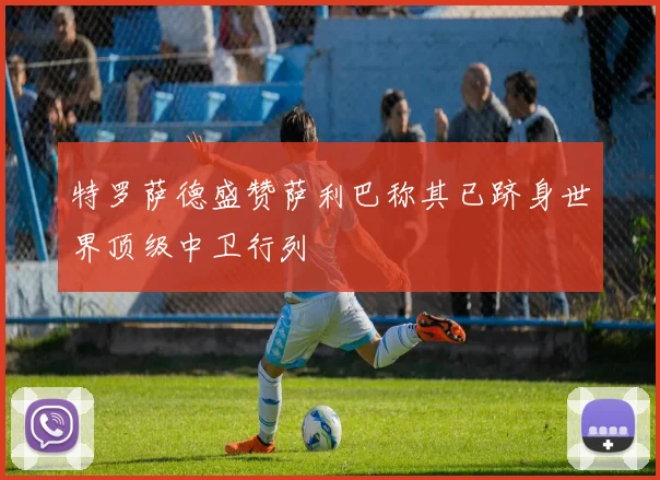 特罗萨德盛赞萨利巴称其已跻身世界顶级中卫行列