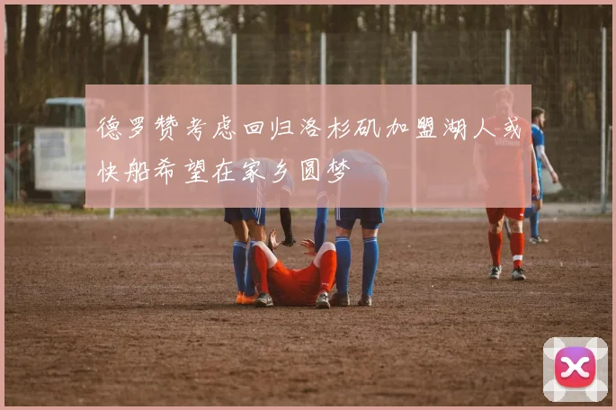 德罗赞考虑回归洛杉矶加盟湖人或快船希望在家乡圆梦