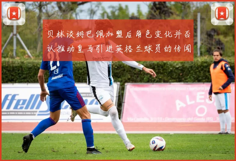 贝林谈姆巴佩加盟后角色变化并否认推动皇马引进英格兰球员的传闻