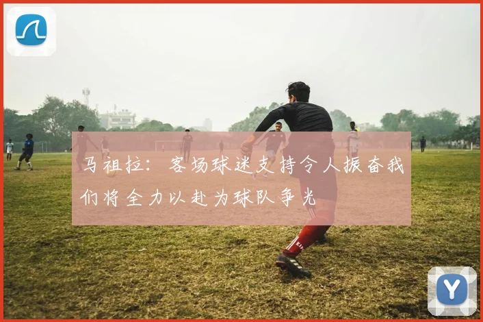 马祖拉：客场球迷支持令人振奋我们将全力以赴为球队争光