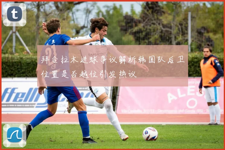 拜合拉木进球争议解析韩国队后卫位置是否越位引发热议