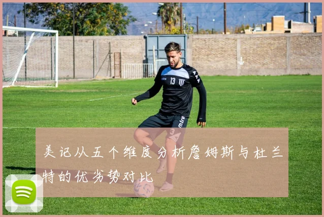 美记从五个维度分析詹姆斯与杜兰特的优劣势对比