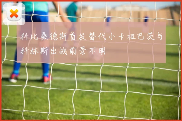 科比桑德斯首发替代小卡祖巴茨与科林斯出战前景不明